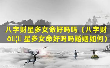 八字财星多女命好吗吗（八字财 🦅 星多女命好吗吗婚姻如何）